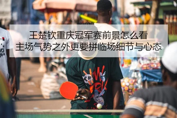 王楚钦重庆冠军赛前景怎么看 主场气势之外更要拼临场细节与心态
